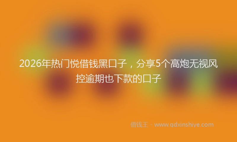 2026年热门悦借钱黑口子，分享5个高炮无视风控逾期也下款的口子