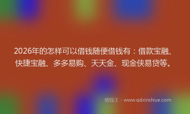 2026年的怎样可以借钱随便借钱有：借款宝融、快捷宝融、多多易购、天天金、现金侠易贷等。