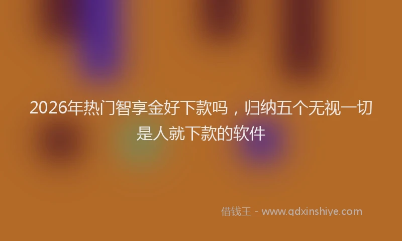 2026年热门智享金好下款吗,归纳五个无视一切是人就下款的软件