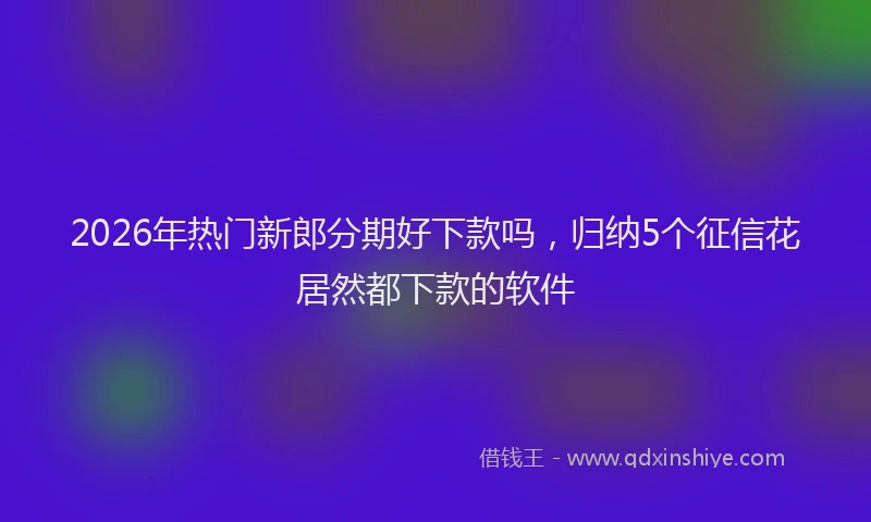 2026年热门新郎分期好下款吗,归纳5个征信花居然都下款的软件