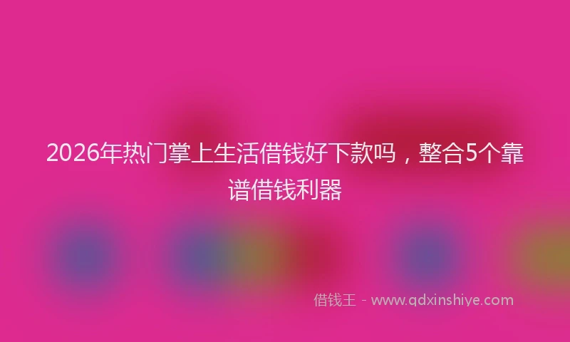 2026年热门掌上生活借钱好下款吗，整合5个靠谱借钱利器