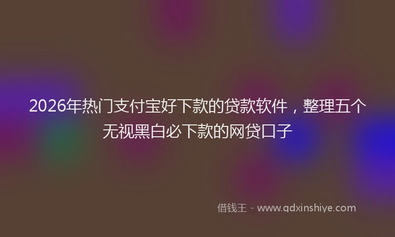 2026年热门支付宝好下款的贷款软件,整理五个无视黑白必下款的网贷口子