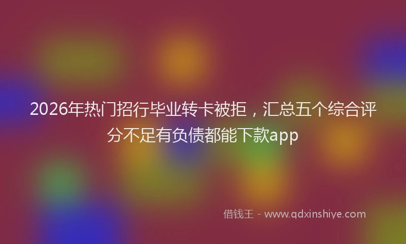 2026年热门招行毕业转卡被拒，汇总五个综合评分不足有负债都能下款app