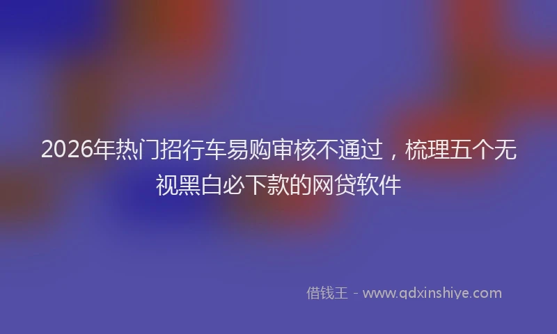 2026年热门招行车易购审核不通过，梳理五个无视黑白必下款的网贷软件