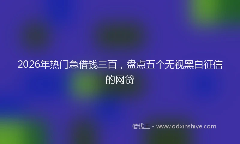 2026年热门急借钱三百，盘点五个无视黑白征信的网贷