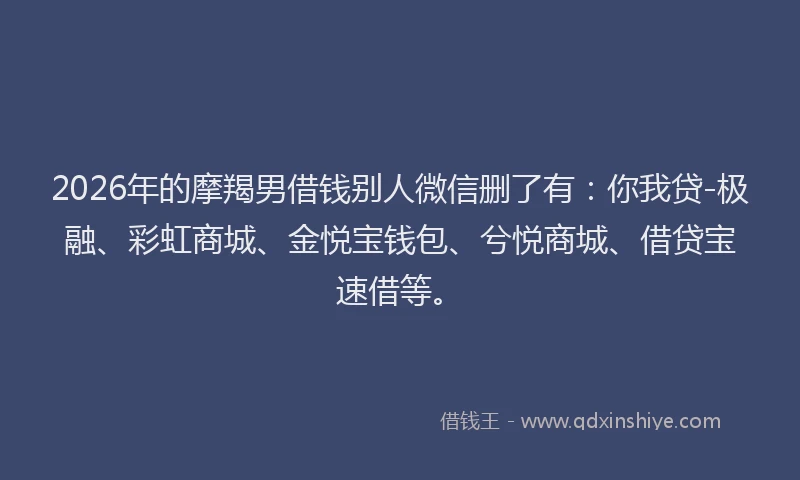 2026年的摩羯男借钱别人微信删了有：你我贷-极融、彩虹商城、金悦宝钱包、兮悦商城、借贷宝速借等。