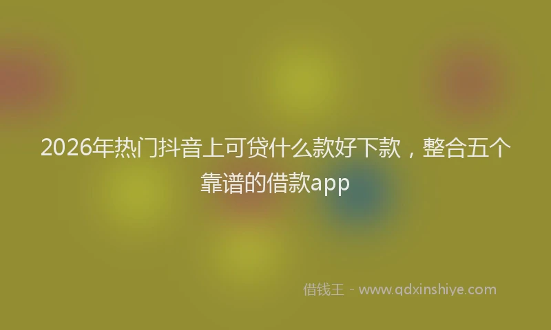2026年热门抖音上可贷什么款好下款，整合五个靠谱的借款app