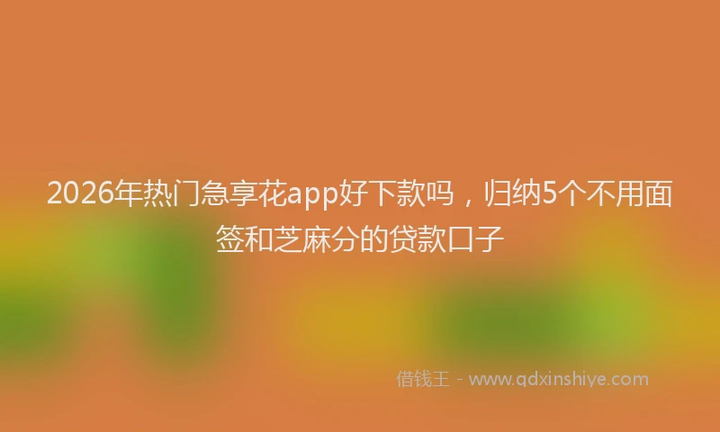 2026年热门急享花app好下款吗，归纳5个不用面签和芝麻分的贷款口子