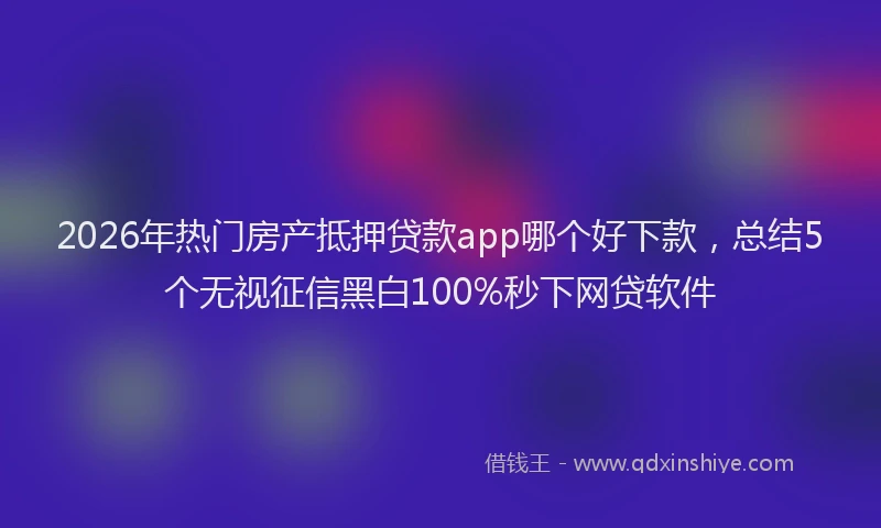 2026年热门房产抵押贷款app哪个好下款,总结5个无视征信黑白100%秒下网贷软件