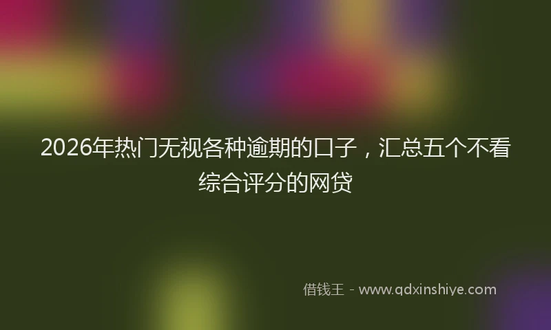 2026年热门无视各种逾期的口子，汇总五个不看综合评分的网贷