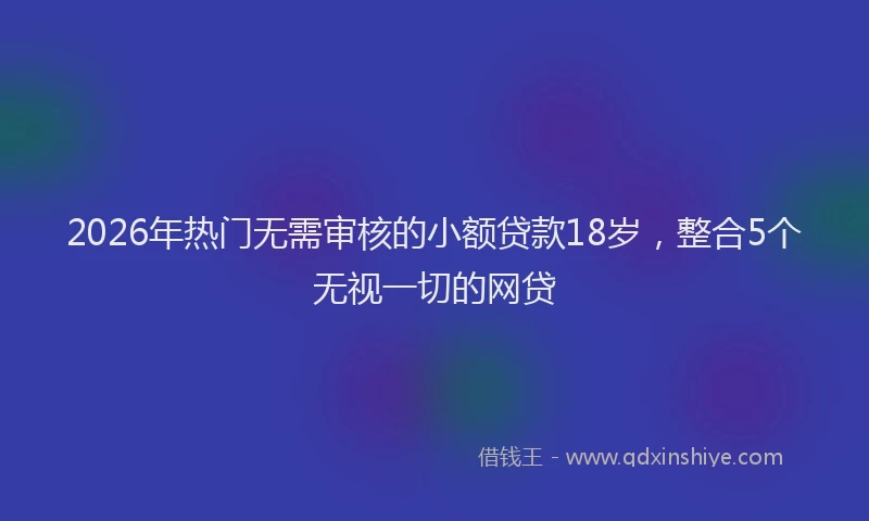 2026年热门无需审核的小额贷款18岁，整合5个无视一切的网贷