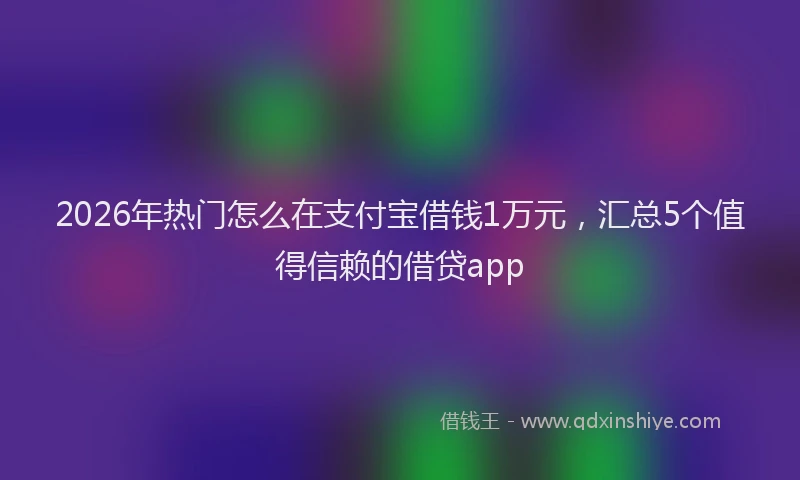 2026年热门怎么在支付宝借钱1万元，汇总5个值得信赖的借贷app