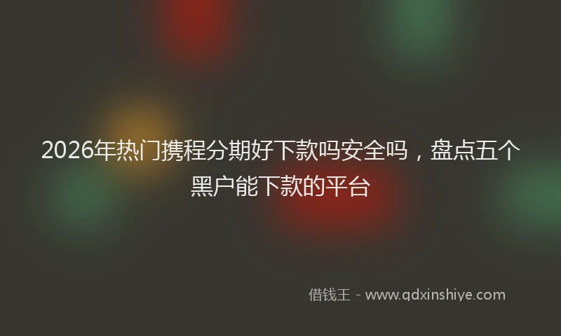 2026年热门携程分期好下款吗安全吗，盘点五个黑户能下款的平台