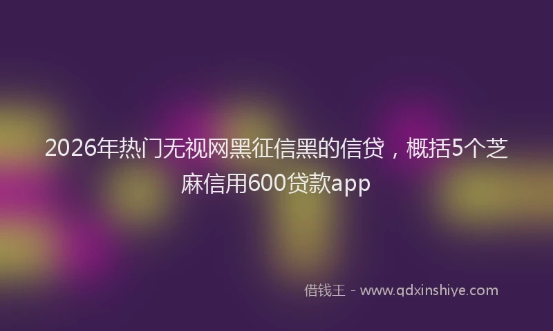 2026年热门无视网黑征信黑的信贷，概括5个芝麻信用600贷款app