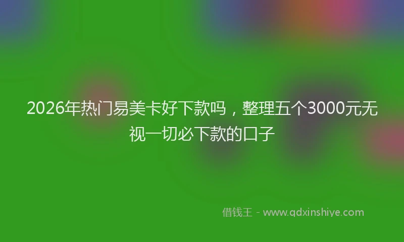 2026年热门易美卡好下款吗，整理五个3000元无视一切必下款的口子