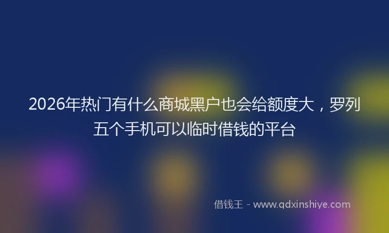 2026年热门有什么商城黑户也会给额度大，罗列五个手机可以临时借钱的平台