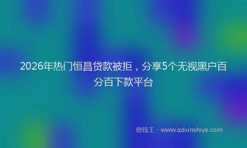 2026年热门恒昌贷款被拒，分享5个无视黑户百分百下款平台