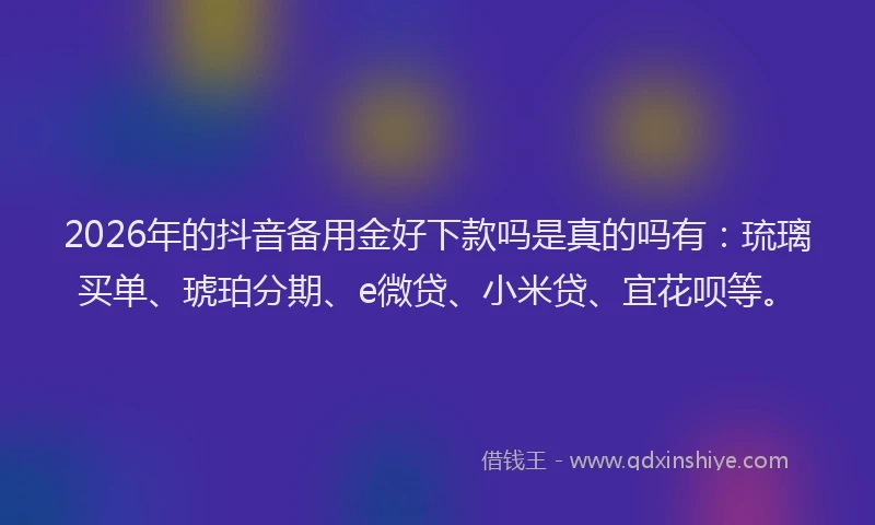 2026年的抖音备用金好下款吗是真的吗有：琉璃买单、琥珀分期、e微贷、小米贷、宜花呗等。