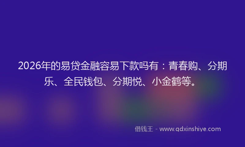 2026年的易贷金融容易下款吗有：青春购、分期乐、全民钱包、分期悦、小金鹤等。