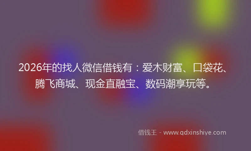 2026年的找人微信借钱有：爱木财富、口袋花、腾飞商城、现金直融宝、数码潮享玩等。