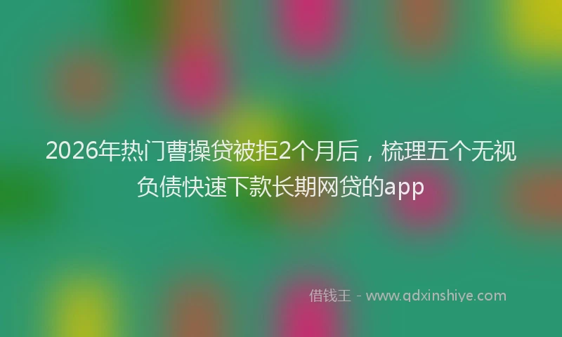2026年热门曹操贷被拒2个月后，梳理五个无视负债快速下款长期网贷的app