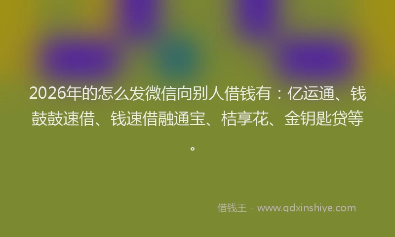 2026年的怎么发微信向别人借钱有：亿运通、钱鼓鼓速借、钱速借融通宝、桔享花、金钥匙贷等。