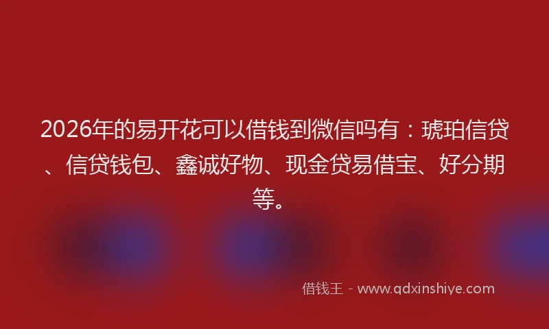 2026年的易开花可以借钱到微信吗有：琥珀信贷、信贷钱包、鑫诚好物、现金贷易借宝、好分期等。