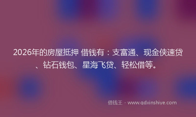 2026年的房屋抵押 借钱有:支富通、现金侠速贷、钻石钱包、星海飞贷、轻松借等。