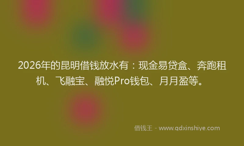 2026年的昆明借钱放水有：现金易贷盒、奔跑租机、飞融宝、融悦Pro钱包、月月盈等。