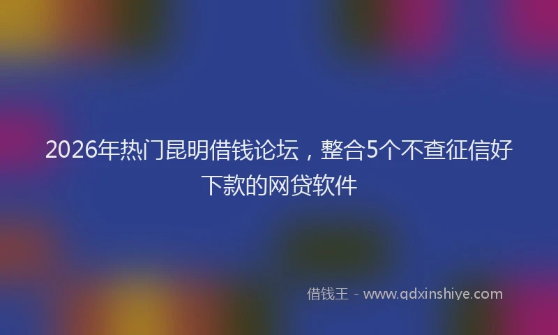 2026年热门昆明借钱论坛，整合5个不查征信好下款的网贷软件