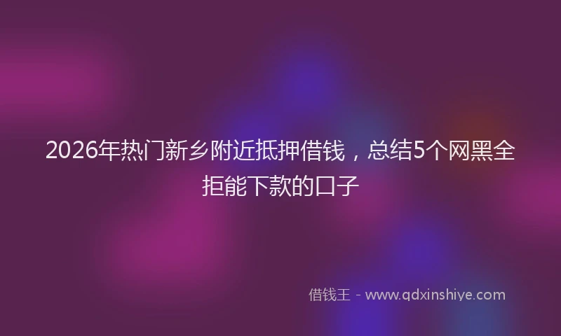 2026年热门新乡附近抵押借钱，总结5个网黑全拒能下款的口子