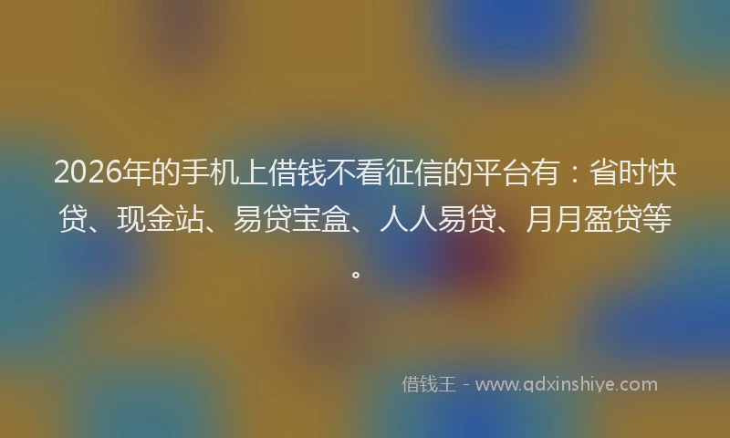 2026年的手机上借钱不看征信的平台有：省时快贷、现金站、易贷宝盒、人人易贷、月月盈贷等。
