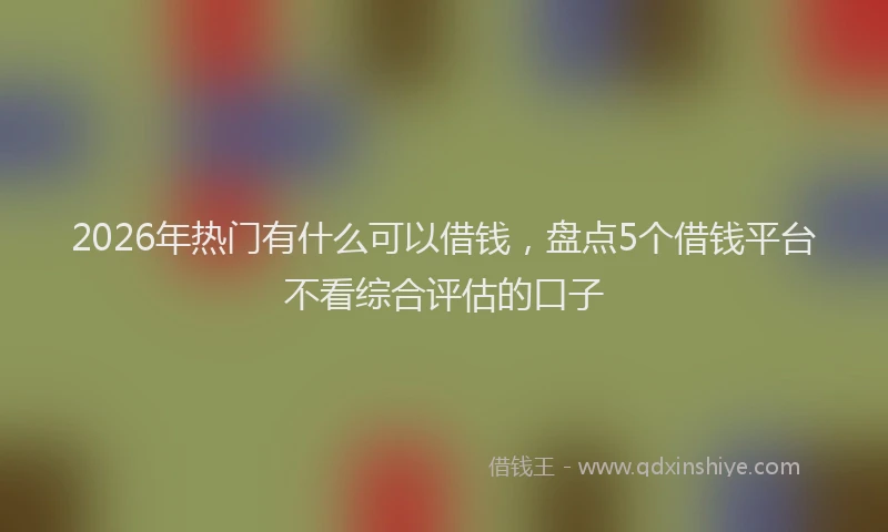 2026年热门有什么可以借钱，盘点5个借钱平台不看综合评估的口子