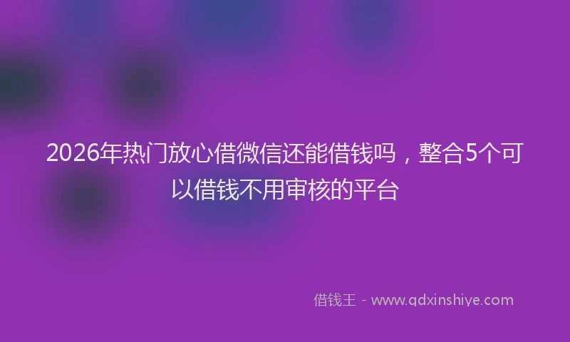 2026年热门放心借微信还能借钱吗，整合5个可以借钱不用审核的平台