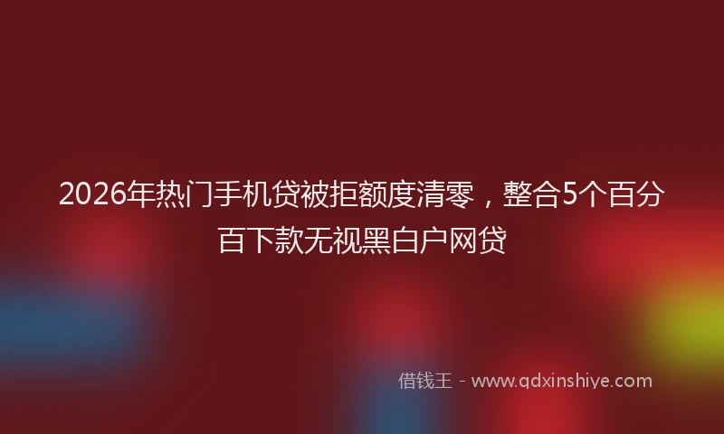 2026年热门手机贷被拒额度清零，整合5个百分百下款无视黑白户网贷