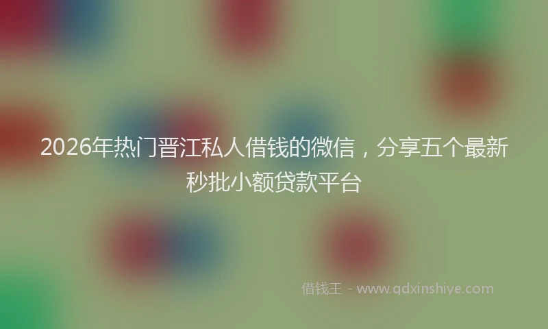 2026年热门晋江私人借钱的微信，分享五个最新秒批小额贷款平台