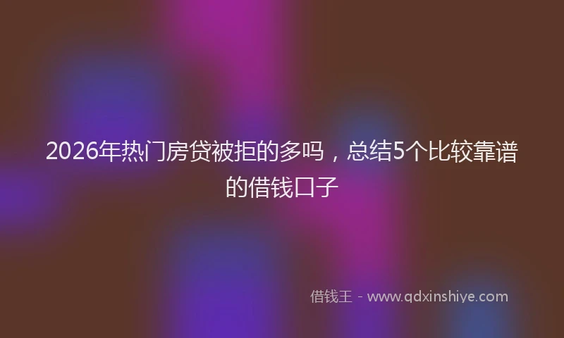 2026年热门房贷被拒的多吗，总结5个比较靠谱的借钱口子