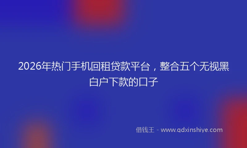 2026年热门手机回租贷款平台，整合五个无视黑白户下款的口子