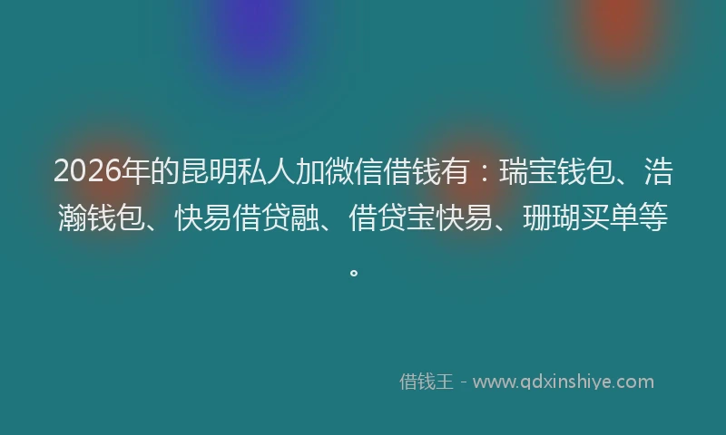 2026年的昆明私人加微信借钱有：瑞宝钱包、浩瀚钱包、快易借贷融、借贷宝快易、珊瑚买单等。