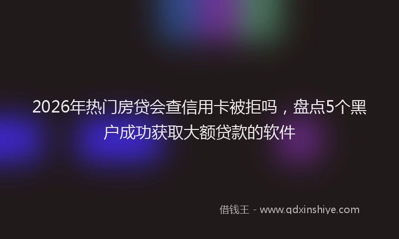 2026年热门房贷会查信用卡被拒吗，盘点5个黑户成功获取大额贷款的软件
