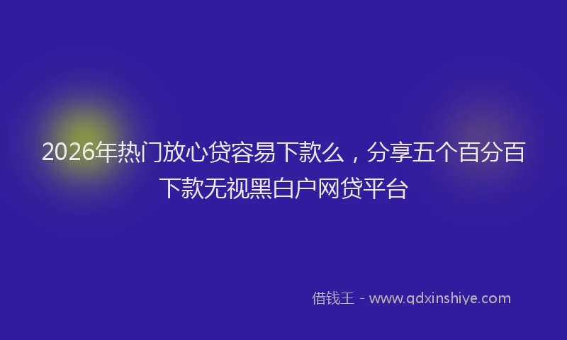 2026年热门放心贷容易下款么，分享五个百分百下款无视黑白户网贷平台