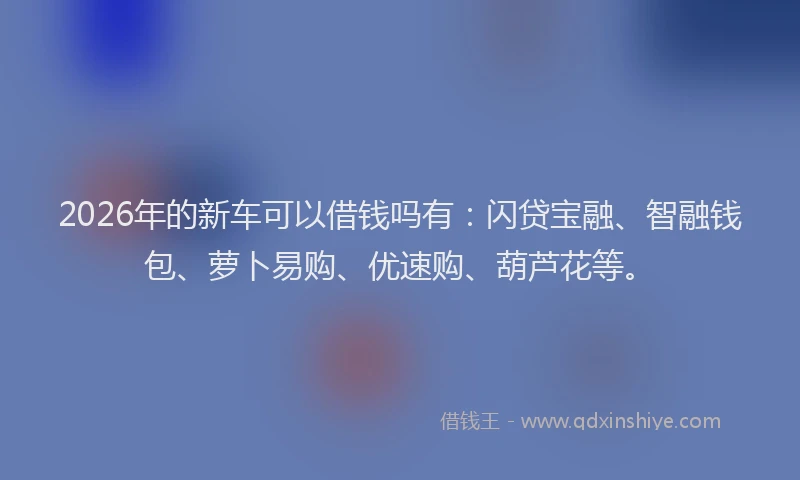 2026年的新车可以借钱吗有：闪贷宝融、智融钱包、萝卜易购、优速购、葫芦花等。
