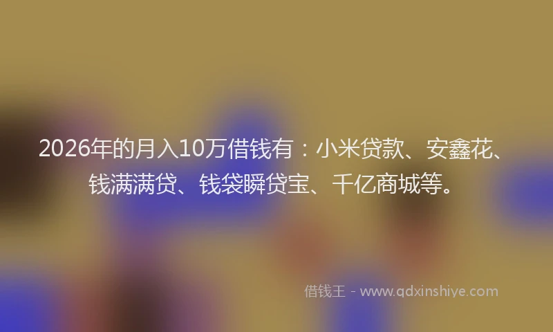 2026年的月入10万借钱有:小米贷款、安鑫花、钱满满贷、钱袋瞬贷宝、千亿商城等。