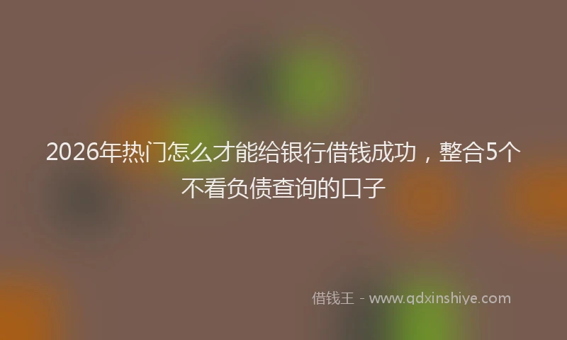 2026年热门怎么才能给银行借钱成功,整合5个不看负债查询的口子