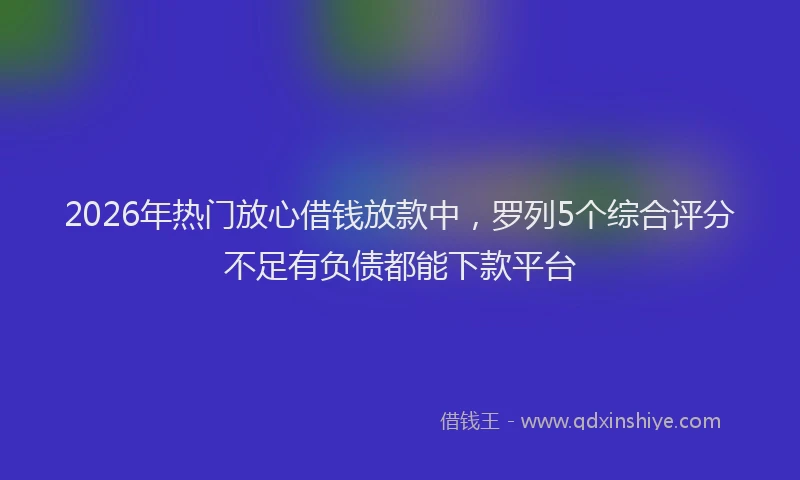 2026年热门放心借钱放款中，罗列5个综合评分不足有负债都能下款平台