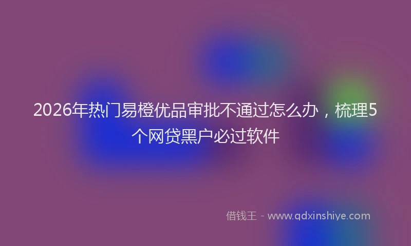 2026年热门易橙优品审批不通过怎么办，梳理5个网贷黑户必过软件