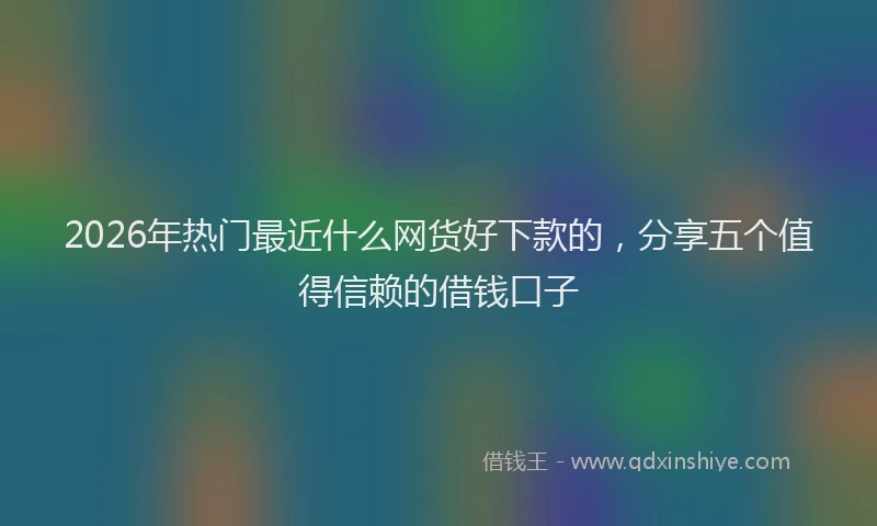 2026年热门最近什么网货好下款的，分享五个值得信赖的借钱口子