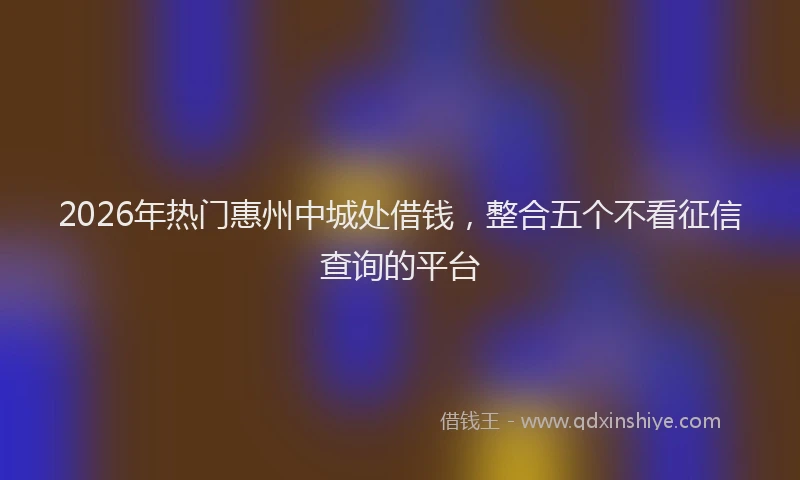 2026年热门惠州中城处借钱，整合五个不看征信查询的平台