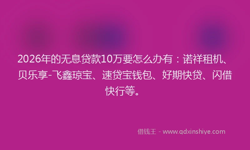 2026年的无息贷款10万要怎么办有：诺祥租机、贝乐享-飞鑫琼宝、速贷宝钱包、好期快贷、闪借快行等。