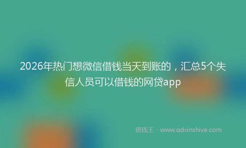 2026年热门想微信借钱当天到账的，汇总5个失信人员可以借钱的网贷app